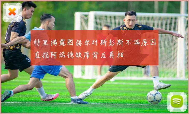 特里揭露图赫尔对斯彭斯不满原因直指阿诺德缺席背后真相