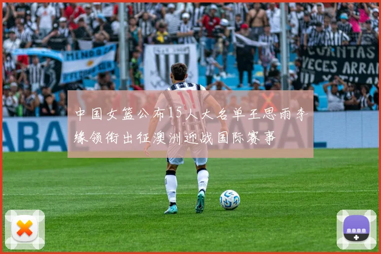 中国女篮公布15人大名单王思雨李缘领衔出征澳洲迎战国际赛事