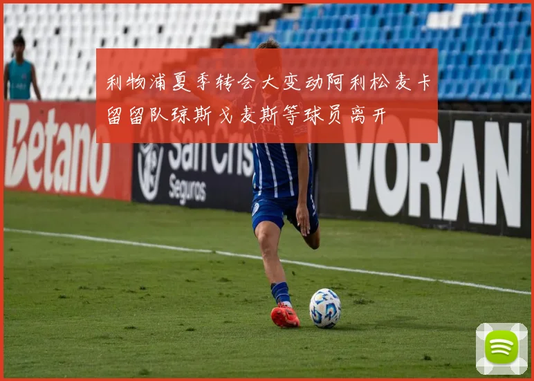 利物浦夏季转会大变动阿利松麦卡留留队琼斯戈麦斯等球员离开