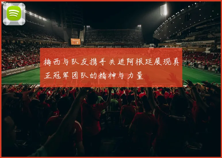 梅西与队友携手共进阿根廷展现真正冠军团队的精神与力量