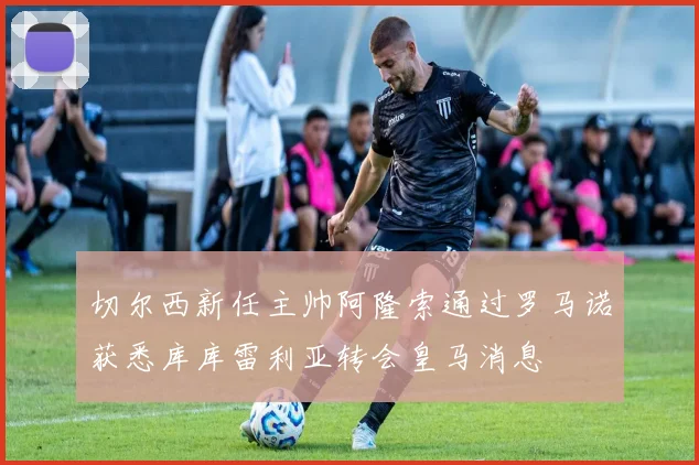 切尔西新任主帅阿隆索通过罗马诺获悉库库雷利亚转会皇马消息