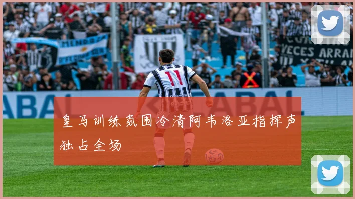 皇马训练氛围冷清阿韦洛亚指挥声独占全场