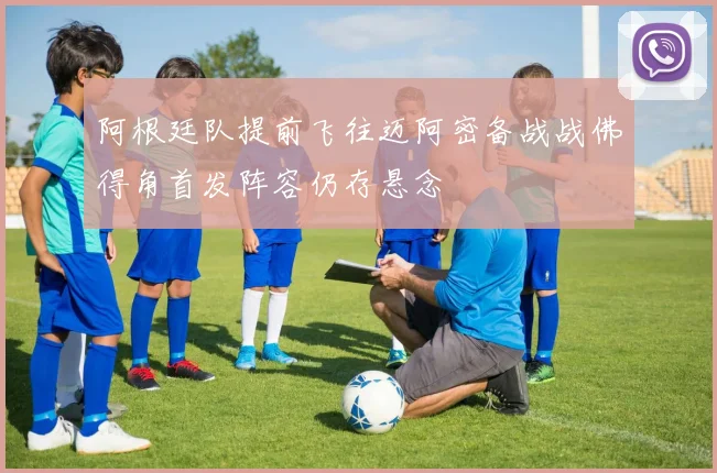 阿根廷队提前飞往迈阿密备战战佛得角首发阵容仍存悬念
