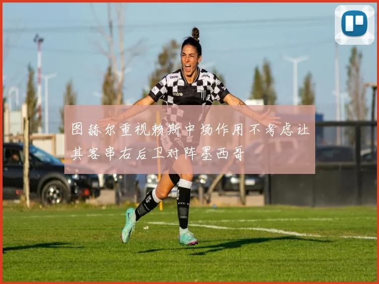 图赫尔重视赖斯中场作用不考虑让其客串右后卫对阵墨西哥