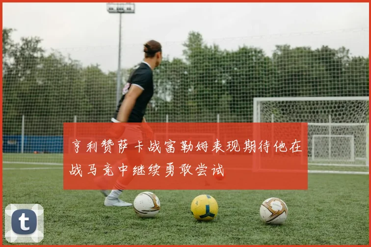亨利赞萨卡战富勒姆表现期待他在战马竞中继续勇敢尝试
