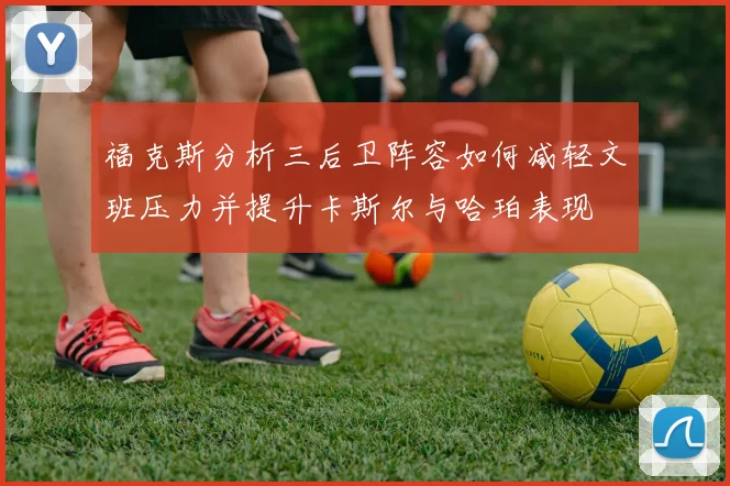 福克斯分析三后卫阵容如何减轻文班压力并提升卡斯尔与哈珀表现
