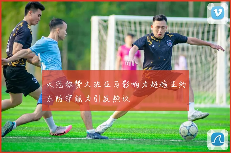 大范称赞文班亚马影响力超越亚约东防守能力引发热议