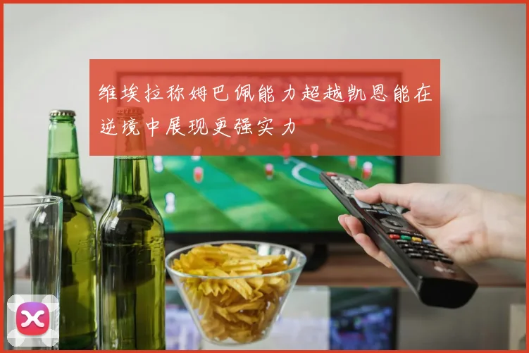 维埃拉称姆巴佩能力超越凯恩能在逆境中展现更强实力