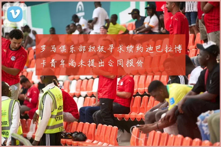 罗马俱乐部积极寻求续约迪巴拉博卡青年尚未提出合同报价