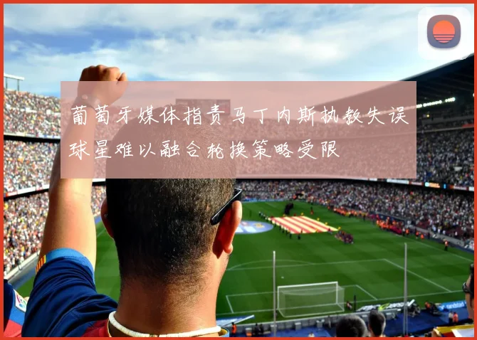 葡萄牙媒体指责马丁内斯执教失误球星难以融合轮换策略受限