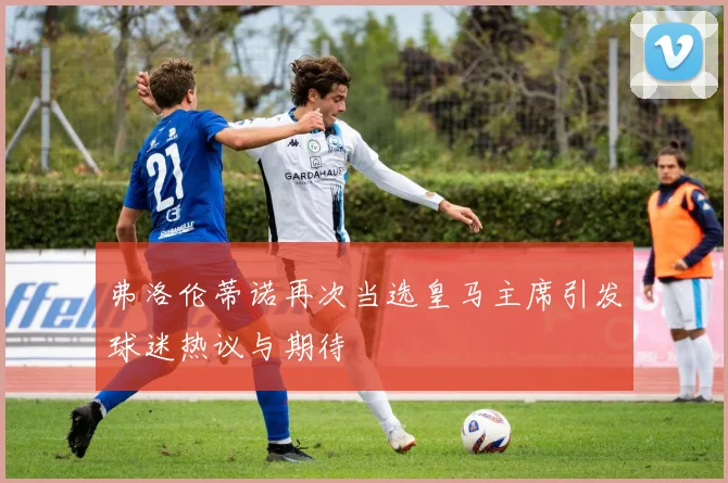 弗洛伦蒂诺再次当选皇马主席引发球迷热议与期待