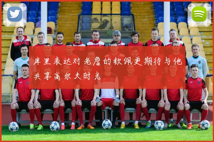 库里表达对老詹的钦佩更期待与他共享高尔夫时光