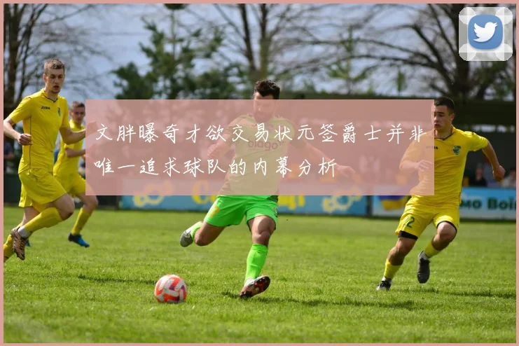 文胖曝奇才欲交易状元签爵士并非唯一追求球队的内幕分析