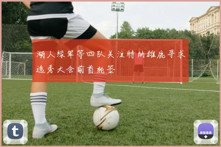湖人绿军等四队关注特纳雄鹿寻求选秀大会前首轮签