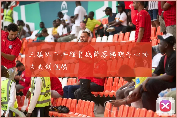 三镇队下半程首战阵容揭晓齐心协力共创佳绩