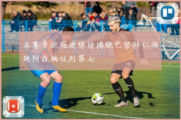 本赛季欧冠进球榜揭晓巴黎拜仁领跑阿森纳位列第七