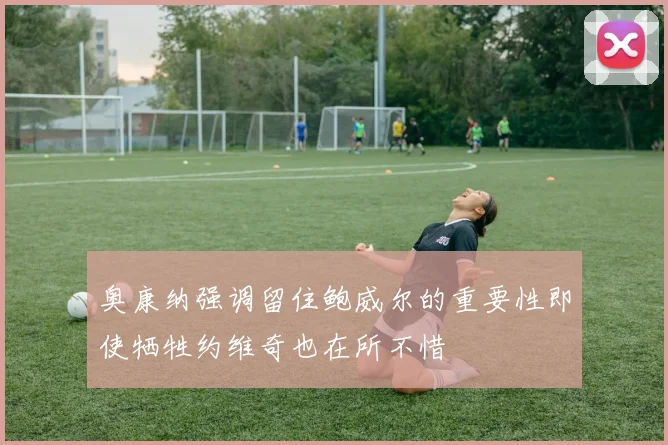 奥康纳强调留住鲍威尔的重要性即使牺牲约维奇也在所不惜