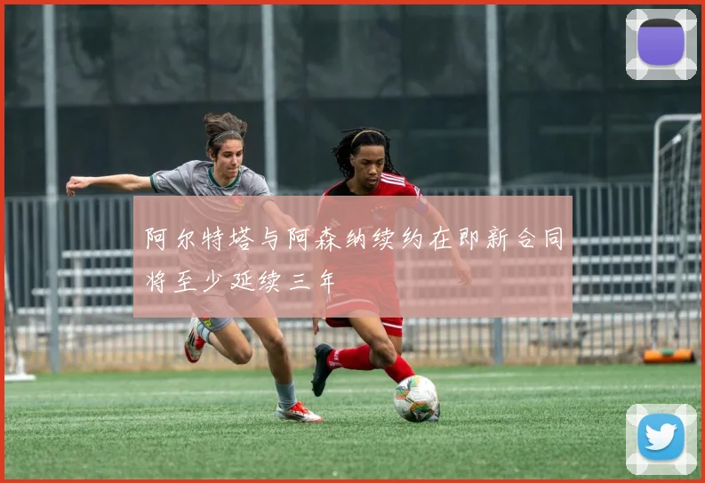 阿尔特塔与阿森纳续约在即新合同将至少延续三年